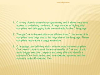your collge name:
1. C is very close to assembly programming and it allows very easy
access to underlying hardware. A huge number of high quality
compilers and debugging tools are available for the C language.
2. Though C++ is theoretically more efficient than C, but some of its
compilers have bugs due to the huge size of the language. These
compilers may cause a buggy execution.
3. C language can definitely claim to have more mature compilers
C++. Now in order to avail the extra benefits of C++ and plus to
avoid buggy execution, experts are doing efforts to identify a
subset of C++ that can be used in embedded systems and this
subset is called Embedded C++ .
 