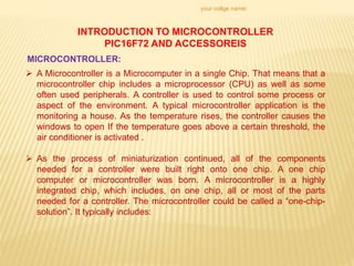 your collge name:
INTRODUCTION TO MICROCONTROLLER
PIC16F72 AND ACCESSOREIS
MICROCONTROLLER:
 A Microcontroller is a Microcomputer in a single Chip. That means that a
microcontroller chip includes a microprocessor (CPU) as well as some
often used peripherals. A controller is used to control some process or
aspect of the environment. A typical microcontroller application is the
monitoring a house. As the temperature rises, the controller causes the
windows to open If the temperature goes above a certain threshold, the
air conditioner is activated .
 As the process of miniaturization continued, all of the components
needed for a controller were built right onto one chip. A one chip
computer or microcontroller was born. A microcontroller is a highly
integrated chip, which includes, on one chip, all or most of the parts
needed for a controller. The microcontroller could be called a “one-chip-
solution”. It typically includes:
 