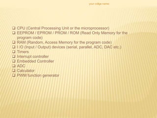 your collge name:
 CPU (Central Processing Unit or the microprocessor)
 EEPROM / EPROM / PROM / ROM (Read Only Memory for the
program code)
 RAM (Random, Access Memory for the program code)
 I /O (Input / Output) devices (serial, parallel, ADC, DAC etc.)
 Timers
 Interrupt controller
 Embedded Controller
 ADC
 Calculator
 PWM function generator
 