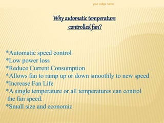 Why automatic temperature
controlledfan?
*Automatic speed control
*Low power loss
*Reduce Current Consumption
*Allows fan to ramp up or down smoothly to new speed
*Increase Fan Life
*A single temperature or all temperatures can control
the fan speed.
*Small size and economic
your collge name:
 