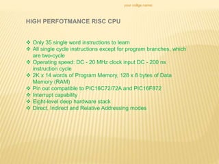 your collge name:
 Only 35 single word instructions to learn
 All single cycle instructions except for program branches, which
are two-cycle
 Operating speed: DC - 20 MHz clock input DC - 200 ns
instruction cycle
 2K x 14 words of Program Memory, 128 x 8 bytes of Data
Memory (RAM)
 Pin out compatible to PIC16C72/72A and PIC16F872
 Interrupt capability
 Eight-level deep hardware stack
 Direct, Indirect and Relative Addressing modes
HIGH PERFOTMANCE RISC CPU
 