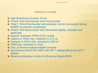 your collge name:
PERIPHERAL FEATURES
High Sink/Source Current: 25 mA
Timer0: 8-bit timer/counter with 8-bit prescaler
Timer1: 16-bit timer/counter with prescaler, can be incremented during
SLEEP via external crystal/clock
Timer2: 8-bit timer/counter with 8-bit period register, prescaler and
postscaler
Capture, Compare, PWM (CCP) module
Capture is 16-bit, max. resolution is 12.5 ns
Compare is 16-bit, max. resolution is 200 ns
PWM max. resolution is 10-bit
8-bit, 5-channel analog-to-digital converter
Synchronous Serial Port (SSP) with SPI™ (Master/Slave) and I2C™
(Slave)
Brown-out detection circuitry for Brown-out Reset (BOR)
 