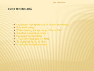 your collge name:
CMOS TECHNOLOGY
Low power, high speed CMOS FLASH technology
Fully static design
Wide operating voltage range: 2.0V to 5.5V
Industrial temperature range
Low power consumption:
- < 0.6 mA typical @ 3V, 4 MHz
20 μA typical @ 3V, 32 kHz
< 1 μA typical standby current
 