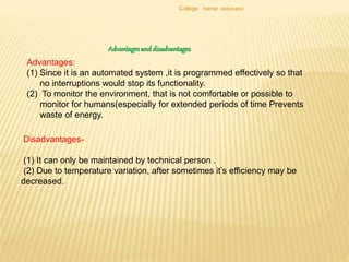 College name xxxxxxxx
Advantagesand disadvantages
Advantages:
(1) Since it is an automated system ,it is programmed effectively so that
no interruptions would stop its functionality.
(2) To monitor the environment, that is not comfortable or possible to
monitor for humans(especially for extended periods of time Prevents
waste of energy.
Disadvantages-
(1) It can only be maintained by technical person .
(2) Due to temperature variation, after sometimes it’s efficiency may be
decreased.
 
