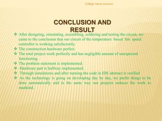 College name xxxxxxxx
CONCLUSION AND
RESULT
 After designing, simulating, assembling, soldering and testing the circuit, we
came to the conclusion that our circuit of the temperature based fan speed
controller is working satisfactorily.
 The construction hardware perfect.
 The total project work perfectly and has negligible amount of unexpected
functioning.
 The problem statement is implemented.
 Hardware part is halfway implemented.
 Through simulations and after running the code in IDE abstract is verified
 As the technology is going on developing day by day, we prefer things to be
done automatically and in the same way our projects reduces the work to
mankind.
 
