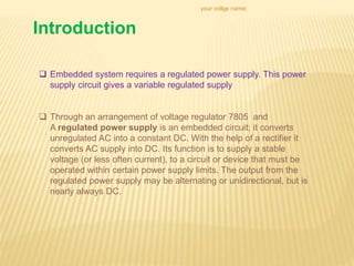 Introduction
your collge name:
 Embedded system requires a regulated power supply. This power
supply circuit gives a variable regulated supply
 Through an arrangement of voltage regulator 7805 and
A regulated power supply is an embedded circuit; it converts
unregulated AC into a constant DC. With the help of a rectifier it
converts AC supply into DC. Its function is to supply a stable
voltage (or less often current), to a circuit or device that must be
operated within certain power supply limits. The output from the
regulated power supply may be alternating or unidirectional, but is
nearly always DC.
 