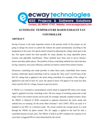 AUTOMATIC TEMPERATURE BASED EXHAUST FAN
                                       CONTROLLER
ABSTRACT

Saving of power is the main important criteria in the present world. In this project we are
going to design the circuit to control the exhaust fan speed automatically according to the
temperature in the room. Fan speed control is based on adjusting the voltage which gets to the
fan. Fan speed control has been possible for many decades by using adjustable power
resistors and adjustable transformers. Those methods have been used in movie theatres,
houses and other public places. The problem of those controlling methods have been that they
are big, expensive, have poor efficiency and they are hard to control from remote location.

Electronics controlling also made possible to make them easily controllable from remote
location. Solid-state speed controlling work by varying the "duty cycle" (on/off time) of the
full AC voltage that is applied to the motor being controlled. For example, if the voltage is
applied for only half of each AC cycle, the speed of motor will appear to be much less than
when it get the full AC voltage, because it gets less power.

A TRIAC is a 3 terminal ac semiconductor switch which is triggered ON when a low energy
signal is applied to its Gate. Switching is fast. The low energy of switching means that a wide
range of low cost control circuits can be used, for example, optically coupled switches. Since
the TRIAC is bilateral (2 SCR's connected in opposite directions) the terms anode and
cathode have no meaning. So the terms Main Terminal 1 and 2 (MT1, MT2) are used. It is
standard to use MT1 as a reference point. The circuit controls the average power to a load
through the TRIAC by phase control. The AC supply is applied to the load for only a
controlled fraction of each cycle. The TRIAC is held in an OFF condition for a portion of its
cycle then is triggered ON at a time determined by the circuit.
 