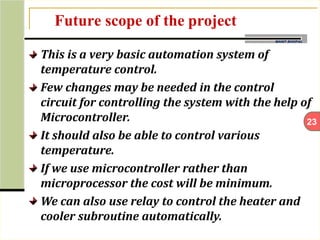 23
MANIT BHOPAL
Future scope of the project
This is a very basic automation system of
temperature control.
Few changes may be needed in the control
circuit for controlling the system with the help of
Microcontroller.
It should also be able to control various
temperature.
If we use microcontroller rather than
microprocessor the cost will be minimum.
We can also use relay to control the heater and
cooler subroutine automatically.
 
