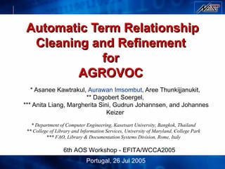 Automatic Term Relationship Cleaning and Refinement  for  AGROVOC  * Asanee Kawtrakul,  Aurawan Imsombut , Aree Thunkijjanukit,  ** Dagobert Soergel,  *** Anita Liang, Margherita Sini, Gudrun Johannsen, and Johannes Keizer   * Department of Computer Engineering, Kasetsart University, Bangkok, Thailand ** College of Library and Information Services, University of Maryland, College Park *** FAO, Library & Documentation Systems Division, Rome, Italy 6th AOS Workshop  -  EFITA/WCCA2005   Portugal , 26 Jul 2005 