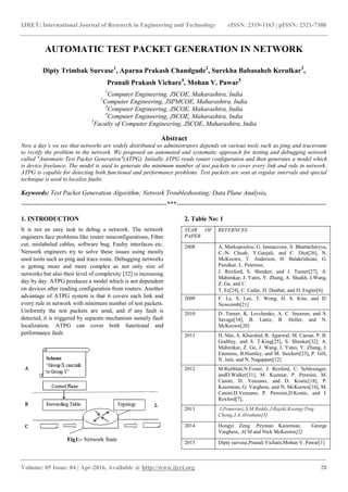 IJRET: International Journal of Research in Engineering and Technology eISSN: 2319-1163 | pISSN: 2321-7308
_______________________________________________________________________________________
Volume: 05 Issue: 04 | Apr-2016, Available @ http://www.ijret.org 28
AUTOMATIC TEST PACKET GENERATION IN NETWORK
Dipty Trimbak Survase1
, Aparna Prakash Chandgude2
, Surekha Babasaheb Kerulkar3
,
Pranali Prakash Vichare4
, Mohan V. Pawar5
1
Computer Engineering, JSCOE, Maharashtra, India
2
Computer Engineering, JSPMCOE, Maharashtra, India
3
Computer Engineering, JSCOE, Maharashtra, India
4
Computer Engineering, JSCOE, Maharashtra, India
5
Faculty of Computer Engineering, JSCOE, Maharashtra, India
Abstract
Now a day’s we see that networks are widely distributed so administrators depends on various tools such as ping and traceroute
to rectify the problem in the network. We proposed an automated and systematic approach for testing and debugging network
called "Automatic Test Packet Generation"(ATPG). Initially ATPG reads router configuration and then generates a model which
is device freelance. The model is used to generate the minimum number of test packets to cover every link and rule in network.
ATPG is capable for detecting both functional and performance problems. Test packets are sent at regular intervals and special
technique is used to localize faults.
Keywords: Test Packet Generation Algorithm; Network Troubleshooting; Data Plane Analysis.
--------------------------------------------------------------------***----------------------------------------------------------------------
1. INTRODUCTION
It is not an easy task to debug a network. The network
engineers face problems like router misconfigurations, Fiber
cut, mislabeled cables, software bug, Faulty interfaces etc.
Network engineers try to solve these issues using mostly
used tools such as ping and trace route. Debugging networks
is getting more and more complex as not only size of
networks but also their level of complexity [32] is increasing
day by day. ATPG produces a model which is not dependent
on devices after reading configuration from routers. Another
advantage of ATPG system is that it covers each link and
every rule in network with minimum number of test packets.
Uniformly the test packets are send, and if any fault is
detected, it is triggered by separate mechanism namely fault
localization. ATPG can cover both functional and
performance fault.
Fig1:- Network State
2. Table No: 1
YEAR OF
PAPER
REFERNCES
2008 A. Markopoulou, G. Iannaccone, S. Bhattacharyya,
C.-N. Chuah, Y.Ganjali, and C. Diot[26], N.
McKeown, T. Anderson, H. Balakrishnan, G.
Parulkar, L. Peterson,
J. Rexford, S. Shenker, and J. Turner[27], A.
Mahimkar, J. Yates, Y. Zhang, A. Shaikh, J.Wang,
Z. Ge, and C.
T. Ee[24], C. Cadar, D. Dunbar, and D. Engler[6]
2009 F. Le, S. Lee, T. Wong, H. S. Kim, and D.
Newcomb[21]
2010 D. Turner, K. Levchenko, A. C. Snoeren, and S.
Savage[34], B. Lantz, B. Heller, and N.
McKeown[20]
2011 H. Mai, A. Khurshid, R. Agarwal, M. Caesar, P. B.
Godfrey, and S. T.King[25], S. Shenker[32], A.
Mahimkar, Z. Ge, J. Wang, J. Yates, Y. Zhang, J.
Emmons, B.Huntley, and M. Stockert[23], P. Gill,
N. Jain, and N. Nagappan[12]
2012 M.Reitblatt,N.Foster, J. Rexford, C. Schlesinger,
andD.Walker[31], M. Kuzniar, P. Peresini, M.
Canini, D. Venzano, and D. Kostic[18], P.
Kazemian, G. Varghese, and N. McKeown[16], M.
Canini,D.Venzano, P. Peresini,D.Kostic, and J.
Rexford[7],
2013 I.Pomeranz,S.M.Reddy,J.Rajski,Kwang-Ting
Cheng,J.A.Abraham[3]
2014 Hongyi Zeng ,Peyman Kazemian, George
Varghese, ACM and Nick McKeown[2]
2015 Dipty survase,Pranali Vichare,Mohan V. Pawar[1]
 