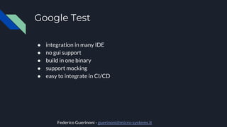 Google Test
● integration in many IDE
● no gui support
● build in one binary
● support mocking
● easy to integrate in CI/CD
Federico Guerinoni - guerinoni@micro-systems.it
 