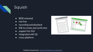 Squish
● BDD oriented
● not free
● recording and playback
● IDE to create and verify test
● support for GUI
● integrated with Qt
● cross-platform
Federico Guerinoni - guerinoni@micro-systems.it
 