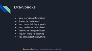 Drawbacks
● slow startup configuration
● it must be maintained
● hard to apply in legacy code
● hard to choose type of test
● the cost of change mindset
● request many refactoring
● you cannot test everything
Federico Guerinoni - guerinoni@micro-systems.it
 