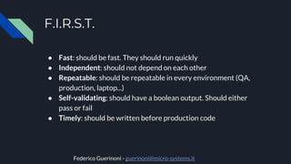 F.I.R.S.T.
● Fast: should be fast. They should run quickly
● Independent: should not depend on each other
● Repeatable: should be repeatable in every environment (QA,
production, laptop...)
● Self-validating: should have a boolean output. Should either
pass or fail
● Timely: should be written before production code
Federico Guerinoni - guerinoni@micro-systems.it
 