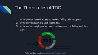 The Three rules of TDD
1. write production code only to make a failing unit test pass.
2. write only enough of a unit test to fail.
3. write only enough production code to make the failing unit test
pass.
Federico Guerinoni - guerinoni@micro-systems.it
 