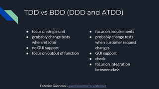 TDD vs BDD (DDD and ATDD)
● focus on single unit
● probably change tests
when refactor
● no GUI support
● focus on output of function
● focus on requirements
● probably change tests
when customer request
changes
● GUI support
● check
● focus on integration
between class
Federico Guerinoni - guerinoni@micro-systems.it
 