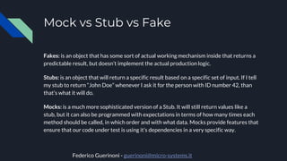 Mock vs Stub vs Fake
Fakes: is an object that has some sort of actual working mechanism inside that returns a
predictable result, but doesn’t implement the actual production logic.
Stubs: is an object that will return a specific result based on a specific set of input. If I tell
my stub to return “John Doe” whenever I ask it for the person with ID number 42, than
that’s what it will do.
Mocks: is a much more sophisticated version of a Stub. It will still return values like a
stub, but it can also be programmed with expectations in terms of how many times each
method should be called, in which order and with what data. Mocks provide features that
ensure that our code under test is using it’s dependencies in a very specific way.
Federico Guerinoni - guerinoni@micro-systems.it
 