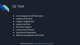 Qt Test
● very integrated with QtCreator
● support of Qt class
● support widgets test
● support qml test
● low mock support
● create many binaries
● benchmark integration
● difficult to integrate with CI/CD
Federico Guerinoni - guerinoni@micro-systems.it
 
