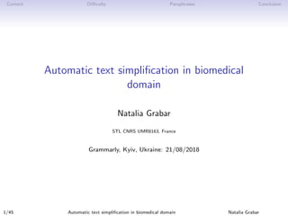 Context Diﬃculty Paraphrases Conclusion
Automatic text simpliﬁcation in biomedical
domain
Natalia Grabar
STL CNRS UMR8163, France
Grammarly, Kyiv, Ukraine: 21/08/2018
1/45 Automatic text simpliﬁcation in biomedical domain Natalia Grabar
 