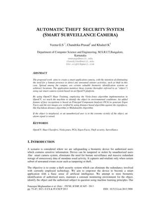 AUTOMATIC THEFT SECURITY SYSTEM
(SMART SURVEILLANCE CAMERA)
Veena G.S 1, Chandrika Prasad2 and Khaleel K3
Department of Computer Science and Engineering, M.S.R.I.T,Bangalore,
Karnataka
veenags@msrit.edu
chandrika@msrit.edu
khr.night@gmail.com

ABSTRACT
The proposed work aims to create a smart application camera, with the intention of eliminating
the need for a human presence to detect any unwanted sinister activities, such as theft in this
case. Spread among the campus, are certain valuable biometric identification systems at
arbitrary locations. The application monitosr these systems (hereafter referred to as “object”)
using our smart camera system based on an OpenCV platform.
By using OpenCV Haar Training, employing the Viola-Jones algorithm implementation in
OpenCV, we teach the machine to identify the object in environmental conditions. An added
feature of face recognition is based on Principal Component Analysis (PCA) to generate Eigen
Faces and the test images are verified by using distance based algorithm against the eigenfaces,
like Euclidean distance algorithm or Mahalanobis Algorithm.
If the object is misplaced, or an unauthorized user is in the extreme vicinity of the object, an
alarm signal is raised.

KEYWORDS
OpenCV, Haar Classifers, Viola-jones, PCA, Eigen Faces, Theft security, Surveillance.

1. INTRODUCTION
A scenario is considered where we are safeguarding a biometric device for authorized users
which contains sensitive information. Device can be tampered or stolen by unauthorized users
.Our smart camera system, eliminates the need for human surveillance and massive redundant
storage of unnecessary data of mundane usual activity. It captures and retaliate only when certain
subset of unwanted events occur such as tampering or theft.
The objective is to create a theft security system which can eliminate the redundancy involved
with currently employed technology. We aim to empower the device to become a smart
application with a basic sense of artificial intelligence. We attempt to store biometric
identification of authorized users, maintain a constant monitoring environment for the object,
identify the object and the authorized subject in question using machine learning principles. Our
Natarajan Meghanathan et al. (Eds) : ITCSE, ICDIP, ICAIT - 2013
pp. 75–87, 2013. © CS & IT-CSCP 2013

DOI : 10.5121/csit.2013.3908

 