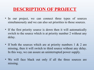• In our project, we can connect three types of sources
simultaneously and we can also set priorities to those sources.
• If the first priority source is down then it will automatically
switch to the source which is at priority number 2 without any
delay.
• If both the sources which are at priority numbers 1 & 2 are
missing, then it will switch to third source without any delay.
In this way, we can assure an uninterrupted power supply.
• We will face black out only if all the three sources are
missing.
DESCRIPTION OF PROJECT
 