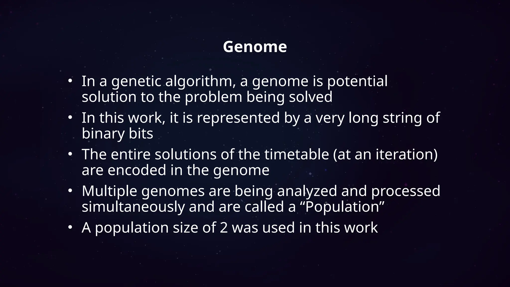 • In a genetic algorithm, a genome is potential
solution to the problem being solved
• In this work, it is represented by a very long string of
binary bits
• The entire solutions of the timetable (at an iteration)
are encoded in the genome
• Multiple genomes are being analyzed and processed
simultaneously and are called a “Population”
• A population size of 2 was used in this work
Genome
 