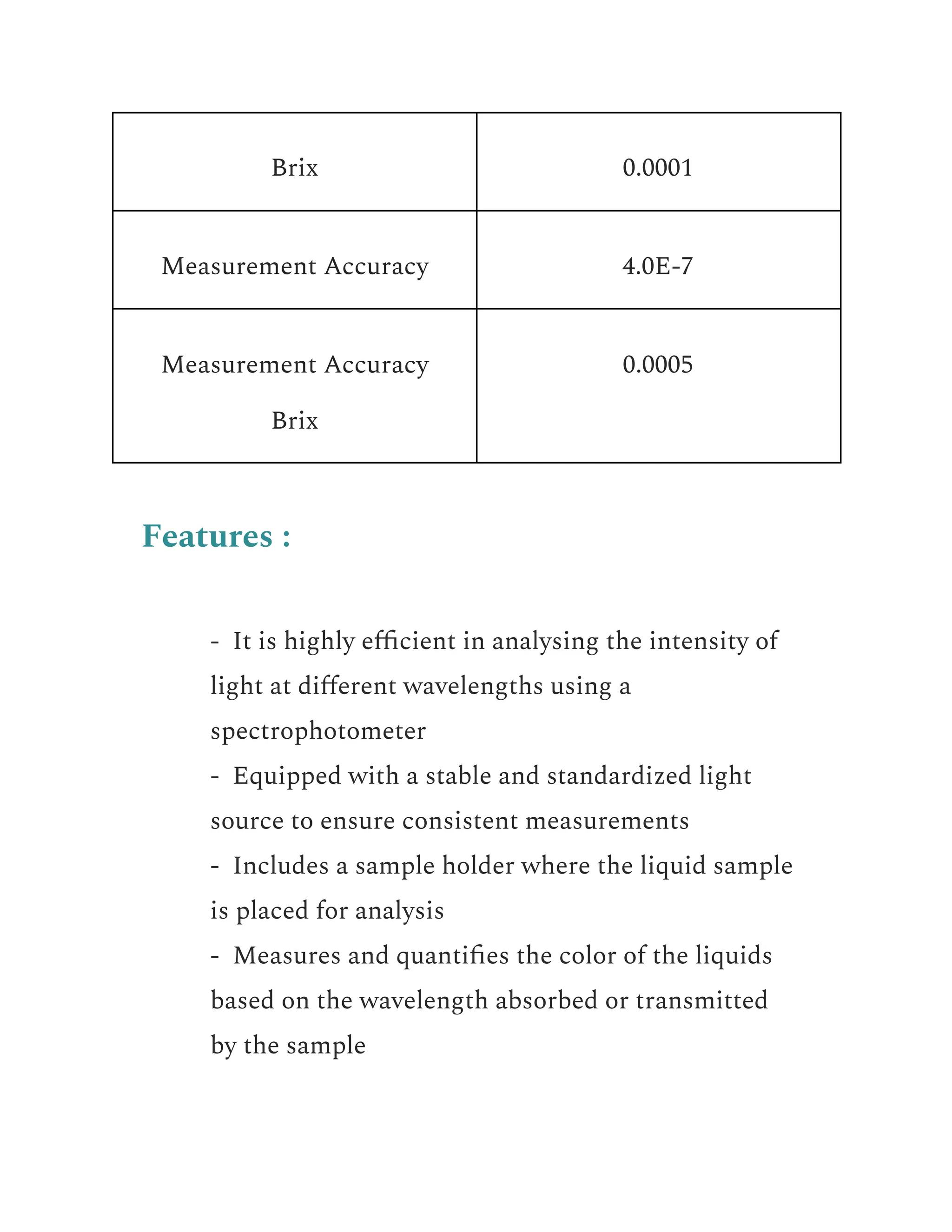 Brix 0.0001
Measurement Accuracy 4.0E-7
Measurement Accuracy
Brix
0.0005
Features :
​ - It is highly efficient in analysing the intensity of
light at different wavelengths using a
spectrophotometer
​ - Equipped with a stable and standardized light
source to ensure consistent measurements
​ - Includes a sample holder where the liquid sample
is placed for analysis
​ - Measures and quantifies the color of the liquids
based on the wavelength absorbed or transmitted
by the sample
 