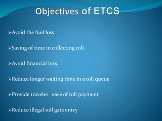 Avoid the fuel loss.
Saving of time in collecting toll.
Avoid financial loss.
Reduce longer waiting time in a toll queue
Provide traveler ease of toll payment
Reduce illegal toll gate entry
 