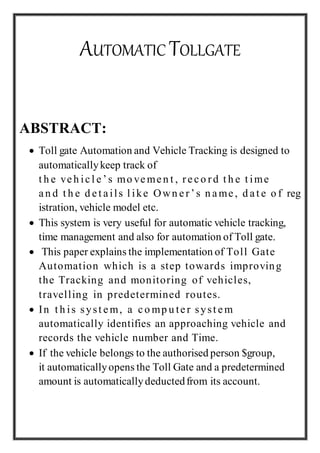 AUTOMATIC TOLLGATE
ABSTRACT:
 Toll gate Automation and Vehicle Tracking is designed to
automaticallykeep track of
t h e veh icl e ’s mo vemen t , rec o rd t h e t ime
an d t h e d et ails l ike Own er’s n ame , d at e o f reg
istration, vehicle model etc.
 This system is very useful for automatic vehicle tracking,
time management and also for automation of Toll gate.
 This paper explains the implementation of Toll Gate
Automation which is a step towards improving
the Tracking and monitoring of vehicles,
travelling in predetermined routes.
 In t h is syst em, a co mp u ter syst em
automatically identifies an approaching vehicle and
records the vehicle number and Time.
 If the vehicle belongs to the authorised person $group,
it automaticallyopens the Toll Gate and a predetermined
amount is automaticallydeductedfrom its account.
 