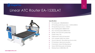 Linear ATC Router EA-1530LAT
Specification
 XYZ working size: 1300x2500x300mm
 XYZ travelling positioning accuracy: ±0.03mm/300mm
 XYZ repositioning accuracy: ±0.03mm
 Max. travelling speed: 60000mm/min
 Max. machining speed: 40000mm/min
 Spindle: china brand ATC spindle 9.0kw
 Inverter: Fuling 11kw
 Yaskawa servo motor and servopack
 CNC Controller: SYNTEC from Taiwan
 Vacuum table with 7.5kw water ring vacuum pump
 XY transmission: helical rack and pinion
 Z transmissioin: taiwan TBI rolling ballscrew
 Taiwan HIWIN linear guide and bearings
 Working Power: AC380V/50Hz, 3Ph
www.eaglecnctec.com
1
 