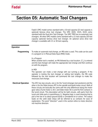 March 2003 Section 05: Automatic Tool Changers 113
Fadal Maintenance Manual
Section 05: Automatic Tool Changers
Fadal’s EMC model comes standard with a 16 tool capacity (21 tool capacity is
optional) Geneva drive tool changer. The VMC 3020, 4525, 6535 come
standard with the Dual Arm Tool Changer. The VMC TRM has no automatic tool
changers. All other VMC models come standard with a 21 tool capacity (30 tool
capacity optional) Geneva drive tool changer. An optional servo drive tool
changer is available with 21 or 30 tool capacity.
Operation
Programming To make an automatic tool change, an M6 code is used. This code can be used
in a program or in Manual Data Input (MDI) mode.
In a Program
When another tool is needed, an M6 followed by a tool location. (T_) is entered
and the tool changer will make the appropriate tool change and then continue
on with the program.
In MDI
The operator can make a tool change with out running a program. If the
operator is testing the tool changer or setting tool lengths, the M6 code
followed by the tool location will command the tool changer to make the
necessary tool change.
Electrical Operation The ATC has two circuits; one is for the Turret (changes tool positions) and the
other is for the Slide (moves ATC to the spindle and back) motor circuit. Both of
these circuits are basically the same with the only differences being the motor
gear ratios (Turret motor is 28:1 and Slide motor 58:1) and the K33 contacts in
the turret circuit. This description will be for both circuits, with parts from the
turret and slide parts in parentheses ( ). Negative logic is used meaning that to
pull a line low or to about ground (Gnd) is considered on or active. The output
leads on the solid state relays will be referred to as contacts for ease of
explanation. The word “direction” used in this section refers to motor direction
not machine direction.
 