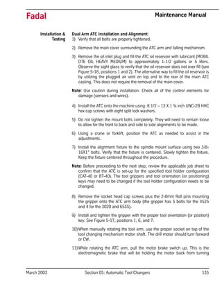 March 2003 Section 05: Automatic Tool Changers 135
Fadal Maintenance Manual
Installation &
Testing
Dual Arm ATC Installation and Alignment:
1) Verify that all bolts are properly tightened.
2) Remove the main cover surrounding the ATC arm and falling mechanism.
3) Remove the oil inlet plug and fill the ATC oil reservoir with lubricant (MOBIL
DTE OIL HEAVY MEDIUM) to approximately 1-1/2 gallons or 5 liters.
Observe the sight glass to verify that the oil reservoir does not over fill (see
Figure 5-18, positions 1 and 2). The alternative way to fill the oil reservoir is
by utilizing the plugged air vent on top and to the rear of the main ATC
casting. This does not require the removal of the main cover.
Note: Use caution during installation. Check all of the control elements for
damage (sensors and wires).
4) Install the ATC onto the machine using: 8 1/2 – 13 X 1 ¾ inch UNC-2B HHC
hex cap screws with eight split lock washers.
5) Do not tighten the mount bolts completely. They will need to remain loose
to allow for the front to back and side to side alignments to be made.
6) Using a crane or forklift, position the ATC as needed to assist in the
adjustments.
7) Install the alignment fixture to the spindle mount surface using two 3/8-
16X1” bolts. Verify that the fixture is centered. Slowly tighten the fixture.
Keep the fixture centered throughout the procedure.
Note: Before proceeding to the next step, review the applicable job sheet to
confirm that the ATC is set-up for the specified tool holder configuration
(CAT-40 or BT-40). The tool grippers and tool orientation (or positioning)
keys may need to be changed if the tool holder configuration needs to be
changed.
8) Remove the socket head cap screws plus the 2-8mm Roll pins mounting
the gripper onto the ATC arm body (the gripper has 3 bolts for the 4525
and 4 for the 3020 and 6535).
9) Install and tighten the gripper with the proper tool orientation (or position)
key. See Figure 5-17, positions 1, 6, and 7.
10)When manually rotating the tool arm, use the proper socket on top of the
tool changing mechanism motor shaft. The drill motor should turn forward
or CW.
11)While rotating the ATC arm, pull the motor brake switch up. This is the
electromagnetic brake that will be holding the motor back from turning
 