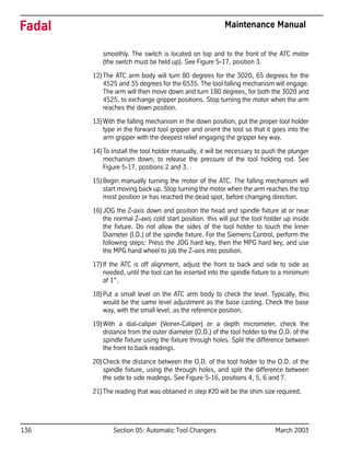 136 Section 05: Automatic Tool Changers March 2003
Fadal Maintenance Manual
smoothly. The switch is located on top and to the front of the ATC motor
(the switch must be held up). See Figure 5-17, position 3.
12)The ATC arm body will turn 80 degrees for the 3020, 65 degrees for the
4525 and 35 degrees for the 6535. The tool falling mechanism will engage.
The arm will then move down and turn 180 degrees, for both the 3020 and
4525, to exchange gripper positions. Stop turning the motor when the arm
reaches the down position.
13)With the falling mechanism in the down position, put the proper tool holder
type in the forward tool gripper and orient the tool so that it goes into the
arm gripper with the deepest relief engaging the gripper key way.
14)To install the tool holder manually, it will be necessary to push the plunger
mechanism down, to release the pressure of the tool holding rod. See
Figure 5-17, positions 2 and 3.
15)Begin manually turning the motor of the ATC. The falling mechanism will
start moving back up. Stop turning the motor when the arm reaches the top
most position or has reached the dead spot, before changing direction.
16)JOG the Z-axis down and position the head and spindle fixture at or near
the normal Z-axis cold start position. this will put the tool holder up inside
the fixture. Do not allow the sides of the tool holder to touch the Inner
Diameter (I.D.) of the spindle fixture. For the Siemens Control, perform the
following steps: Press the JOG hard key, then the MPG hard key, and use
the MPG hand wheel to job the Z-axis into position.
17)If the ATC is off alignment, adjust the front to back and side to side as
needed, until the tool can be inserted into the spindle fixture to a minimum
of 1”.
18)Put a small level on the ATC arm body to check the level. Typically, this
would be the same level adjustment as the base casting. Check the base
way, with the small level, as the reference position.
19)With a dial-caliper (Veiner-Caliper) or a depth micrometer, check the
distance from the outer diameter (O.D.) of the tool holder to the O.D. of the
spindle fixture using the fixture through holes. Split the difference between
the front to back readings.
20)Check the distance between the O.D. of the tool holder to the O.D. of the
spindle fixture, using the through holes, and split the difference between
the side to side readings. See Figure 5-16, positions 4, 5, 6 and 7.
21)The reading that was obtained in step #20 will be the shim size required.
 
