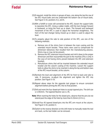 March 2003 Section 05: Automatic Tool Changers 137
Fadal Maintenance Manual
22)If required, install the shims in groups of twos, one along the top the row of
the ATC mount bolts and one underneath the bottom row of mount bolts.
See Figure 5-18, positions 4,5, and 6.
23)With a forklift or crane still connected to the ATC, loosen the support bolts
to reposition the ATC. Using a rubber mallet, shift the tool changer forward
or backward, or bring the front up or down. The forward and backward
movement of the ATC is used to adjust the horizontal straightness. The
front of the tool changer being moved up or down is used to adjust the
level.
24)To properly adjust the side to side position of the ATC, use one of the
following methods:
a. Remove one of the shims from in between the main casting and the
extended mount bracket. These items were used to compensate for
dimension tolerances that resulted from the manufacturing process.
Shims may or may not be present.
b. Remove the ATC extension mount bracket and mill it down to the proper
dimension and then reassemble the part to the machine (This is only in
the case of not having shims present between the ATC and extension
bracket).
c. Manufacture shims that will be inserted between the extended mount
bracket and the column casting of the machine. Loosen the support
bolts to allow the shims to be inserted in along the top and bottom rows
of the ATC mount bracket, at the column.
25)Recheck the level and alignment of the ATC for front to back and side to
side. If necessary, re-adjust the alignment and tighten the ATC into
position. See Figure 5-19.
26)Repeat above steps for the opposite tool gripper to ensure consistent
alignment before pinning the ATC into its final position.
27)Drill and ream the four dowel-pin holes to accept tapered pins. The drill size
is 5.953mm. The tapered Reamer size is: #5.
Note: When reaming the holes for the dowel pins, observe that the pins do not
extend past the edge of the hole by more than 6.35mm (1/4 in.).
28)Install four #5 tapered dowel-pins into the ATC arm mount at the column.
See Figure 5-18, position 4.
29)Switch to the reverse direction on the drill motor to manually rotate the tool
arm back, so the tool holder can be removed.
 