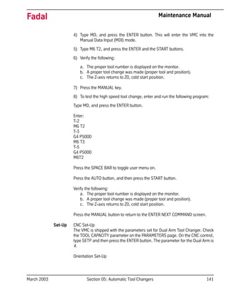 March 2003 Section 05: Automatic Tool Changers 141
Fadal Maintenance Manual
4) Type MD, and press the ENTER button. This will enter the VMC into the
Manual Data Input (MDI) mode.
5) Type M6 T2, and press the ENTER and the START buttons.
6) Verify the following:
a. The proper tool number is displayed on the monitor.
b. A proper tool change was made (proper tool and position).
c. The Z-axis returns to Z0, cold start position.
7) Press the MANUAL key.
8) To test the high speed tool change, enter and run the following program:
Type MD, and press the ENTER button.
Enter:
T-2
M6 T2
T-3
G4 P5000
M6 T3
T-5
G4 P5000
M6T2
Press the SPACE BAR to toggle user menu on.
Press the AUTO button, and then press the START button.
Verify the following:
a. The proper tool number is displayed on the monitor.
b. A proper tool change was made (proper tool and position).
c. The Z-axis returns to Z0, cold start position.
Press the MANUAL button to return to the ENTER NEXT COMMAND screen.
Set-Up CNC Set-Up
The VMC is shipped with the parameters set for Dual Arm Tool Changer. Check
the TOOL CAPACITY parameter on the PARAMETERS page. On the CNC control,
type SETP and then press the ENTER button. The parameter for the Dual Arm is
4.
Orientation Set-Up
 