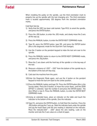 142 Section 05: Automatic Tool Changers March 2003
Fadal Maintenance Manual
When installing the pulley on the spindle, use the third orientation mark to
properly line up the spindle with the tool changing arm. The third orientation
mark is located approximately 100 degrees from the standard orientation
marks.
Cold Start Set-Up
1) Verify that the VMC has been cold started. Type M19, to orient the spindle,
and press the ENTER button.
2) Press the JOG button, to enter the JOG mode, and slowly move the Z-axis
all the way up.
3) Press the MANUAL button, to enter the ENTER NEXT COMMAND mode.
4) Type DI, press the ENTER button, type DD, and press the ENTER button
(this is the diagnostic mode for the Dual Arm Tool changer).
5) Use the 3 button on the pendant keypad to index the tool arm over to the
spindle.
6) Press the MANUAL button to return to the ENTER NEXT COMMAND mode,
and press the JOg button.
7) Move the Z axis down until the front key of the spindle is in the key-way of
the tool.
8) Measure a distance of .020” - .030” from the bottom of the spindle key to
the bottom of the tool arm key-way.
9) Cold start the machine from this point.
10)Enter the Diagnostic Mode again, and use the 4 button on the pendant
keypad to move the tool arm back to the center position.
11)Press the MANUAL button and type SV. Press the ENTER button (this is the
Survey table). Press the D button, to move the cursor down, until the ZERO
OFFSET is selected. Type the number 0 and press the ENTER button. The
Zero Offset is now 0. Press the MANUAL button, to enter the ENTER NEXT
COMMAND mode.
12)Using an extended base, place an indicator on the table and touch the
indicator to the bottom of the spindle. Zero the indicator.
13)Type CS, and press the ENTER button, to Cold Start the machine. Press the
JOG button and jog the Z axis up. Slide the indicator back under the spindle
and jog the head down until the zero reading is obtained on the indicator.
Move the indicator.020” - .030” above the zero reading. Look on the
monitor and note the Z axis value on a sheet of paper.
 