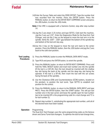 March 2003 Section 05: Automatic Tool Changers 143
Fadal Maintenance Manual
14)Enter the Survey Table and select the ZERO OFFSET. Type the number that
was recorded from the monitor. Press the ENTER button. Press the
MANUAL button, to return to the ENTER NEXT COMMAND screen and press
the JOG button, to enter the JOG mode.
Note: If the VMC is equipped with a Siemens Control, stop after step number
14.
15)Jog the Z axis down 3.25 inches and type SETCS. Cold start the machine.
Jog the Z axis up 3.25”. Enter the Diagnostics Mode for the Dual Arm Tool
Changer, and use the 3 key on the keypad to move the tool arm in to the
spindle. Verify the .020” - .030” gap between the bottom of the spindle key
and bottom of the tool arm key way.
16)Use the 4 key on the keypad to move the tool arm back to the center
position. Press the MANUAL button, then the JOG button and jog the Z axis
back to the cold start position.
Tool Loading
Procedures
1) Press the MANUAL button to enter the MANUAL DATA INPUT mode.
2) Type M19 and press the ENTER button, to orient the spindle.
3) Press the MANUAL button, to return to ENTER NEXT COMMAND. Press and
hold the TOOL IN/OUT button and insert tool number one into the spindle
(If the tool is a CAT-40, then the tool should be inserted with the shallow
key slot facing the back of the spindle and the deep key slot facing the
operator. If the tool is a BT-40, then insert the tool with the set screws
facing the back of the spindle).
4) Use the Clockwise (CW) and Counterclockwise (CCW) buttons, located on
the pendant, to position the tool turret. Type SETTO to establish tool
position for the control.
5) Press the MANUAL button, to return to the MANUAL DATA INPUT and type
M6T2. Press the ENTER button, then the START button. This will put tool
number one in the tool carrier and leave the spindle open for tool number
two to be inserted (M is the programming code for a tool change and T2 is
for tool number 2).
6) Repeat step number 5, substituting the appropriate tool number, until all of
the desired tools have been loaded.
Operation Programming
The Dual Arm Tool Changer uses the same programming codes as the Geneva
driven and Servo Turret tool changers. To optimize the tool to tool change time,
 
