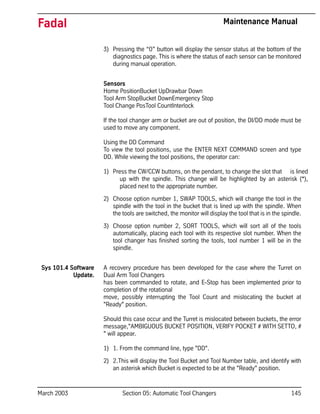 March 2003 Section 05: Automatic Tool Changers 145
Fadal Maintenance Manual
3) Pressing the “0” button will display the sensor status at the bottom of the
diagnostics page. This is where the status of each sensor can be monitored
during manual operation.
Sensors
Home PositionBucket UpDrawbar Down
Tool Arm StopBucket DownEmergency Stop
Tool Change PosTool CountInterlock
If the tool changer arm or bucket are out of position, the DI/DD mode must be
used to move any component.
Using the DD Command
To view the tool positions, use the ENTER NEXT COMMAND screen and type
DD. While viewing the tool positions, the operator can:
1) Press the CW/CCW buttons, on the pendant, to change the slot that is lined
up with the spindle. This change will be highlighted by an asterisk (*),
placed next to the appropriate number.
2) Choose option number 1, SWAP TOOLS, which will change the tool in the
spindle with the tool in the bucket that is lined up with the spindle. When
the tools are switched, the monitor will display the tool that is in the spindle.
3) Choose option number 2, SORT TOOLS, which will sort all of the tools
automatically, placing each tool with its respective slot number. When the
tool changer has finished sorting the tools, tool number 1 will be in the
spindle.
Sys 101.4 Software
Update.
A recovery procedure has been developed for the case where the Turret on
Dual Arm Tool Changers
has been commanded to rotate, and E-Stop has been implemented prior to
completion of the rotational
move, possibly interrupting the Tool Count and mislocating the bucket at
"Ready" position.
Should this case occur and the Turret is mislocated between buckets, the error
message,"AMBIGUOUS BUCKET POSITION, VERIFY POCKET # WITH SETTO, #
" will appear.
1) 1. From the command line, type "DD".
2) 2.This will display the Tool Bucket and Tool Number table, and identify with
an asterisk which Bucket is expected to be at the "Ready" position.
 