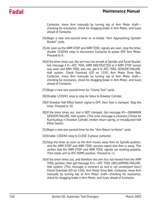 150 Section 05: Automatic Tool Changers March 2003
Fadal Maintenance Manual
Contactor, move Arm manually by turning top of Arm Motor shaft—
checking for resistance, check for dragging brake in Arm Motor, and fuses
ahead of Contactor.
24)Begin a new one-second timer to re-initiate “Arm Approaching Spindle/
Bucket” cycle.
25)As soon as the ARM STOP and ARM TOOL signals are seen, stop the timer,
disable 1330/K4 relay to disconnect Contactor to power OFF Arm Motor.
Proceed to 9.
26)If the timer times out, the arm has not arrived at Spindle and Turret Bucket.
Get message # 8—ATC TOOL ARM OBSTRUCTED or if ARM STOP sensor
was seen and ARM TOOL was not, get # 9--ATC TOOL SENSOR FAILURE.
Halt system. Check Overload LED on 1330, Arm Motor Drive Belt,
Contactor, move Arm manually by turning top of Arm Motor shaft—
checking for resistance, check for dragging brake in Arm Motor, and fuses
ahead of Contactor.
27)Begin a new one second timer for “Clamp Tool” cycle.
28)Disable 1330/K1 relay to stop Air Valve to Drawbar Cylinder.
29)If Drawbar Hall Effect Switch signal is OFF, then Tool is clamped. Stop the
timer. Proceed to 10.
30)If the timer times out, tool is NOT clamped. Get message #3—DRAWBAR
SENSOR FAILURE. Halt system. (This error message is incorrect.) Check for
fluid buildup in Drawbar Cylinder, broken return spring, or misadjusted Hall
Effect Switch.
31)Begin a new one second timer for the “Arm Return to Home” cycle.
32)Enable 1330/K4 relay to CLOSE 3-phase contactor.
33)Stop the timer as soon as the Arm moves away from its Spindle position,
and the ARM STOP and ARM TOOL sensors report that Arm is away. This
verifies that the ARM STOP and ARM TOOL signals are working properly.
Then rotate arm to ATC HOME position. Proceed to 11.
34)If the timer times out, and therefore the arm has not moved from the ARM
TOOL position, then get message #11—ATC TOOL UNCLAMPING FAILURE.
Halt system. (This message is incorrect as tool is not unclamped here.)
Check Overload LED on 1330, Arm Motor Drive Belt, Contactor, move Arm
manually by turning top of Arm Motor shaft—checking for resistance,
check for dragging brake in Arm Motor, and fuses ahead of Contactor.
 