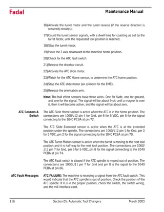 116 Section 05: Automatic Tool Changers March 2003
Fadal Maintenance Manual
16)Activate the turret motor and the turret reverse (if the reverse direction is
required) circuit(s).
17)Count the turret sensor signals, with a dwell time for coasting as set by the
turret factor, until the requested tool position is reached.
18)Stop the turret motor.
19)Move the Z axis downward to the machine home position.
20)Check for the ATC fault switch.
21)Release the drawbar circuit.
22)Activate the ATC slide motor.
23)Watch for the ATC Home sensor, to determine the ATC home position.
24)Stop the ATC slide motor (air cylinder for the EMC).
25)Release the orientation arm.
Note: The hall effect sensors have three wires. One for 5vdc, one for ground,
and one for the signal. The signal will be about 5vdc until a magnet is over
it, then it will become active, and the signal will be about zero.
ATC Sensors &
Switch
The ATC Slide Home sensor is active when the ATC is in the home position. The
connections are 1060/J12 pin 4 for Gnd, pin 6 for 5 VDC, pin 5 for the signal
connecting to the 1040 PCBA at pin 72.
The ATC Slide Extended sensor is active when the ATC is at the extended
position under the spindle. The connections are 1060/J12 pin 1 for Gnd, pin 3
for 5 VDC, pin 2 for the signal connecting to the 1040 PCBA at pin 70.
The ATC Turret Motion sensor is active when the turret is moving to the next tool
position and it is half way to the next tool position. The connections are 1060/
J12 pin 7 for Gnd, pin 9 for 5 VDC, pin 8 for the signal connecting to the 1040
PCBA at pin 74.
The ATC Fault switch is closed if the ATC spindle is moved out of position. The
connections are 1060/J11 pin 7 for Gnd and pin 8 is the signal to the 1040
PCBA at pin 66.
ATC Fault Messages ATC FAILURE: The machine is receiving a signal from the ATC fault switch. This
would indicate that the ATC spindle is out of position. Check the position of the
ATC spindle. If it is in the proper position, check the switch, the switch wiring,
and the mill interface card.
 