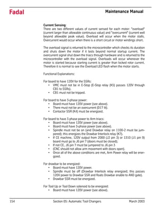 154 Section 05: Automatic Tool Changers March 2003
Fadal Maintenance Manual
Current Sensing:
There are two different values of current sensed for each motor: "overload"
(current larger than allowable continuous value) and "overcurrent" (current well
beyond allowable peak value). Overload will occur when the motor stalls.
Overcurrent would occur when there is a short circuit or motor windings short.
The overload signal is returned to the microcontroller which checks its duration
and shuts down the motor if it lasts beyond normal startup current. The
overcurrent signal shut down the triacs through hardware and is returned to the
microcontroller with the overload signal. Overloads will occur whenever the
motor is started because starting current is greater than locked rotor current.
Therefore it is normal to see the Overload LED flash when the motor starts.
Functional Explanations:
For board to have 120V for the SSRs:
• VMC must not be in E-Stop (E-Stop relay (K5) passes 120V through
CB1 to SSRs).
• CB1 must not be tripped.
For board to have 3-phase power:
• Board must have 120V power (see above).
• There must not be an overcurrent (D17 lit).
• Contactor SSR (K4) must be energized.
For board to have 3 phase power to Arm triacs:
• Board must have 120V power (see above).
• Board must have 3-phase power (see above).
• Spindle must not be on (and Drawbar relay on 1100-2 must be jum-
pered); this energizes the Drawbar Interlock relay (K7).
• If CE machine, 120V output from 2000 (J2 pin 3) or 1310 (J1 pin 9)
board must go to J6 pin 7 (doors must be closed);
• If not CE, J6 pin 7 must be jumpered to J6 pin 3
• (CNC should not allow arm movement with doors open).
• Once all of the above conditions are met, Arm Power relay will be ener-
gized.
For drawbar to be energized:
• Board must have 120V power.
• Spindle must be off (Drawbar Interlock relay energized; this passes
120V power to Drawbar SSR and floats Drawbar enable to AND gate).
• Drawbar SSR must be energized.
For Tool Up or Tool Down solenoid to be energized:
• Board must have 120V power (see above).
 