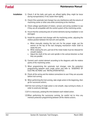 162 Section 05: Automatic Tool Changers March 2003
Fadal Maintenance Manual
Installation 1) Check if all the bolts and parts are affixed tightly (they might be loose
during transportation). If not; fasten them tightly.
2) Check if the automatic tool changer has any interference with the column of
machining center or other area while connecting to the interface.
3) Check voltage specification of motors, sensors and wiring condition to see
if they are all compatible with the control system of the machining center.
4) Insure that the conducting wire of control elements during installation is not
damaged.
5) Install the automatic tool changer with the machining center, adjusting the
relative position between the tool arm and spindle.
a. When manually rotating the tool arm for the proper angle, put the
wrench on the top of the tool changing mechanism motor shaft to
rotate the arm.
b. While rotating the arm, pull rod of the motor brake must be released for
smooth rotation.
c. Adjust the shaft of the arm and spindle in the vertical direction so that
they are parallel.
6) Connect each control element according to the diagrams with the relative
points of the machining center.
7) When programming the automatic tool changer, note the protection
programming between each single action and refer to `SEQUENCE OF
ELECTRIC ACTIONS' and `INSTALLATION NOTICE'.
8) Check all the wiring and the relative connections to see if they are accurate
before trial running.
9) When performing the trial running, take single action in the beginning, then
go for successive actions.
10)If the trial running of single action is not smooth, stop running to check, in
order to avoid any damage.
11)If it is necessary, prolong the time between each related action.
12)When performing the successive running, be careful not to miss any
interlock protection programming between all the relative actions.
 