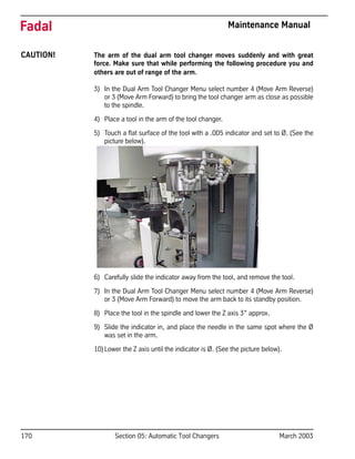170 Section 05: Automatic Tool Changers March 2003
Fadal Maintenance Manual
CAUTION! The arm of the dual arm tool changer moves suddenly and with great
force. Make sure that while performing the following procedure you and
others are out of range of the arm.
3) In the Dual Arm Tool Changer Menu select number 4 (Move Arm Reverse)
or 3 (Move Arm Forward) to bring the tool changer arm as close as possible
to the spindle.
4) Place a tool in the arm of the tool changer.
5) Touch a flat surface of the tool with a .005 indicator and set to Ø. (See the
picture below).
6) Carefully slide the indicator away from the tool, and remove the tool.
7) In the Dual Arm Tool Changer Menu select number 4 (Move Arm Reverse)
or 3 (Move Arm Forward) to move the arm back to its standby position.
8) Place the tool in the spindle and lower the Z axis 3” approx.
9) Slide the indicator in, and place the needle in the same spot where the Ø
was set in the arm.
10)Lower the Z axis until the indicator is Ø. (See the picture below).
 