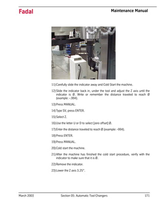 March 2003 Section 05: Automatic Tool Changers 171
Fadal Maintenance Manual
11)Carefully slide the indicator away and Cold Start the machine.
12)Slide the indicator back in, under the tool and adjust the Z axis until the
indicator is Ø. Write or remember the distance traveled to reach Ø
(example: -.994).
13)Press MANUAL.
14)Type SV, press ENTER.
15)Select Z.
16)Use the letter U or D to select [zero offset] Ø.
17)Enter the distance traveled to reach Ø (example: -994).
18)Press ENTER.
19)Press MANUAL.
20)Cold start the machine.
21)After the machine has finished the cold start procedure, verify with the
indicator to make sure that it is Ø.
22)Remove the indicator.
23)Lower the Z axis 3.25”.
 
