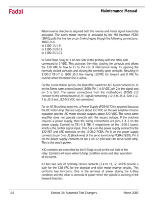 118 Section 05: Automatic Tool Changers March 2003
Fadal Maintenance Manual
When reverse direction is required both the reverse and motor signal have to be
activated. The turret motor reverse is activated by the Mill Interface PCBA
(1040) pulls the line low on pin 5 which goes though the following connections:
1060/J7-6
to 1100-1/J1-6
to 1100-1/J2-12
to 1100-2/J1-12
to Solid State Relay K11 on one side of the primary with the other side
connected to 5 VDC. This activates the relay, closing the contacts and allows
the 120 VAC to flow to F5 to the coil of Mechanical Relay K5 opening the
normally closed contacts and closing the normally open contacts. Resulting in
1100-2 TB1-7 to 1860 J3-2 line having 120VAC for forward and 0 VAC for
reverse when the motor line is active.
For the Turret Motion sensor, the Hall effect switch for ATC turret connects to J6
on the Servo turret control board (1860). Pin 1 is 5 VDC, pin 2 is the signal and
pin 3 is Gnd. The sensor connections from the motherboard (1060) J12
connect to the control board at J5, signal connecting J12-8 to J5-4, Gnd J12-
7 to J5-3 and J12-9 5 VDC not connected.
For an AC Brushless machine, a Power Supply (PCB-0173) is required because
the DC motor amp chassis outputs about 130 VDC on the axis amplifier chassis
capacitor and the AC motor chassis outputs about 320 VDC. The servo turret
amplifier does not operate correctly with the excess voltage. If the machine
requires a power supply, then the wiring connections are pins 1 & 2 on the
power supply. Connect to TB1-9 & TB1-8 respectively on the 1100-1 board,
which is the control signal input. Pins 3 & 4 on the power supply connect to the
120 RET and VAC terminals on the 1100-2 PCBA. Pin 5 on the power supply
connects to pin 3 on J2 (black wire) of the servo turret amp PCBA (1810). Pin 6
on the power supply connects to pin 4 on J2 (red wire) on servo turret amp.
This is the amp's power.
K33 contacts are controlled by the E-Stop circuit on the coil side of the
relay. Contacts will open when E-Stop condition exists and stop operation
of the turret.
K3 has two sets of normally closed contacts (3,4 to 11,12) which provide a
path for the 120 VAC for the drawbar and slide motor reverse circuits. This
performs two functions: One is the removal of power during the E-Stop
condition and the other is removal of power when the spindle is running in the
forward direction.
 
