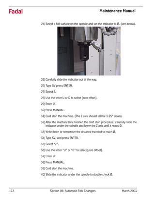 172 Section 05: Automatic Tool Changers March 2003
Fadal Maintenance Manual
24)Select a flat surface on the spindle and set the indicator to Ø. (see below).
25)Carefully slide the indicator out of the way.
26)Type SV press ENTER.
27)Select Z.
28)Use the letter U or D to select [zero offset].
29)Enter Ø.
30)Press MANUAL.
31)Cold start the machine. (The Z axis should still be 3.25” down).
32)After the machine has finished the cold start procedure, carefully slide the
indicator under the spindle and lower the Z axis until it reads Ø.
33)Write down or remember the distance traveled to reach Ø.
34)Type SV, and press ENTER.
35)Select “Z”.
36)Use the letter “U” or “D” to select [zero offset].
37)Enter Ø.
38)Press MANUAL.
39)Cold start the machine.
40)Slide the indicator under the spindle to double check Ø.
 