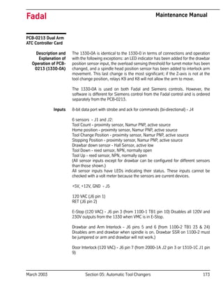 March 2003 Section 05: Automatic Tool Changers 173
Fadal Maintenance Manual
PCB-0213 Dual Arm
ATC Controller Card
Description and
Explanation of
Operation of PCB-
0213 (1330-0A)
The 1330-0A is identical to the 1330-0 in terms of connections and operation
with the following exceptions: an LED indicator has been added for the drawbar
position sensor input, the overload sensing threshold for turret motor has been
changed, and a spindle head position sensor has been added to interlock arm
movement. This last change is the most significant; if the Z-axis is not at the
tool change position, relays K9 and K8 will not allow the arm to move.
The 1330-0A is used on both Fadal and Siemens controls. However, the
software is different for Siemens control from the Fadal control and is ordered
separately from the PCB-0213.
Inputs 8-bit data port with strobe and ack for commands (bi-directional) - J4
6 sensors - J1 and J2:
Tool Count - proximity sensor, Namur PNP, active source
Home position - proximity sensor, Namur PNP, active source
Tool Change Position - proximity sensor, Namur PNP, active source
Stopping Position - proximity sensor, Namur PNP, active source
Drawbar down sensor - Hall Sensor, active low
Tool Down - reed sensor, NPN, normally open
Tool Up - reed sensor, NPN, normally open
(All sensor inputs except for drawbar can be configured for different sensors
than those shown.)
All sensor inputs have LEDs indicating their status. These inputs cannot be
checked with a volt meter because the sensors are current devices.
+5V, +12V, GND - J5
120 VAC (J6 pin 1)
RET (J6 pin 2)
E-Stop (120 VAC) - J6 pin 3 (from 1100-1 TB1 pin 10) Disables all 120V and
230V outputs from the 1330 when VMC is in E-Stop.
Drawbar and Arm Interlock - J6 pins 5 and 6 (from 1100-2 TB1 23 & 24)
Disables arm and drawbar when spindle is on. Drawbar SSR on 1100-2 must
be jumpered or arm and drawbar will not work.)
Door Interlock (120 VAC) - J6 pin 7 (from 2000-1A J2 pin 3 or 1310-1C J1 pin
9)
 
