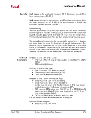 March 2003 Section 05: Automatic Tool Changers 175
Fadal Maintenance Manual
Currents Peak current of the turret motor measures 4-6 A. Continuous current of the
turret motor measures 0.8-1.2 A.
Peak current of the arm motor measures at 8-13 A. Continuous current of the
arm motor measures at 2-3 A. (Since the arm movement is limited, this
continuous current is less than 1 second.)
Current Sensing
There are two different values of current sensed for each motor: "overload"
(current larger than allowable continuous value) and "overcurrent" (current well
beyond allowable peak value). Overload will occur when the motor stalls.
Overcurrent would occur when there is a short circuit or motor windings short.
The overload signal is returned to the microcontroller which checks its duration
and shuts down the motor if it lasts beyond normal startup current. The
overcurrent signal shuts down the triacs through hardware and is returned to
the microcontroller with the overload signal. Overloads will occur whenever the
motor is started because starting current is greater than locked rotor current.
Therefore it is normal to see the Overload LED flash when the motor starts.
Functional
Explanations
For board to have 120V for the SSR's:
• VMC must not be in E-Stop (E-Stop relay (K5) passes 120V thru CB1 to
SSR's).
• CB1 must not be tripped.
For board to have 3-phase power:
• Board must have 120V power (see above).
• There must not be an overcurrent (D17 lit).
• Contactor SSR (K4) must be energized.
For board to have 3 phase power to Arm triacs:
• Board must have 120V power (see above).
• Board must have 3-phase power (see above).
• Spindle must not be on (and Drawbar relay on 1100-2 must be jum-
pered); this energizes the Drawbar Interlock relay (K7).
• If CE machine, 120V output from 2000 (J2 pin 3) or 1310 (J1 pin 9)
board must go to J6 pin 7 (doors must be closed); if not CE, J6 pin 7
must be jumpered to J6 pin 3.
• CNC should not allow arm movement with doors open.
If all the above is true the Arm Power relay will be energized.
For drawbar to be energized:
• Board must have 120V power.
 