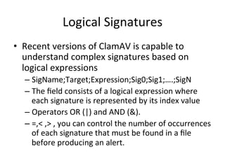 Logical 
Signatures 
• Recent 
versions 
of 
ClamAV 
is 
capable 
to 
understand 
complex 
signatures 
based 
on 
logical 
expressions 
– SigName;Target;Expression;Sig0;Sig1;….;SigN 
– The 
field 
consists 
of 
a 
logical 
expression 
where 
each 
signature 
is 
represented 
by 
its 
index 
value 
– Operators 
OR 
(|) 
and 
AND 
(&). 
– =,< 
,> 
, 
you 
can 
control 
the 
number 
of 
occurrences 
of 
each 
signature 
that 
must 
be 
found 
in 
a 
file 
before 
producing 
an 
alert. 
 