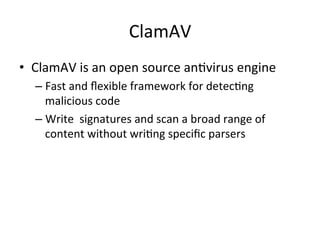 ClamAV 
• ClamAV 
is 
an 
open 
source 
an'virus 
engine 
– Fast 
and 
flexible 
framework 
for 
detec'ng 
malicious 
code 
– Write 
signatures 
and 
scan 
a 
broad 
range 
of 
content 
without 
wri'ng 
specific 
parsers 
 